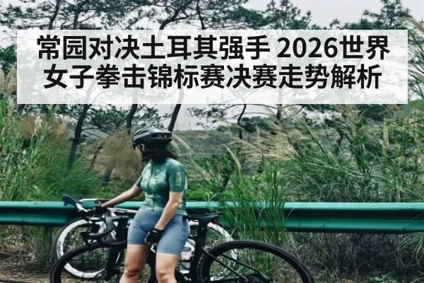 常园对决土耳其强手 2026世界女子拳击锦标赛决赛走势解析（kaiyun）